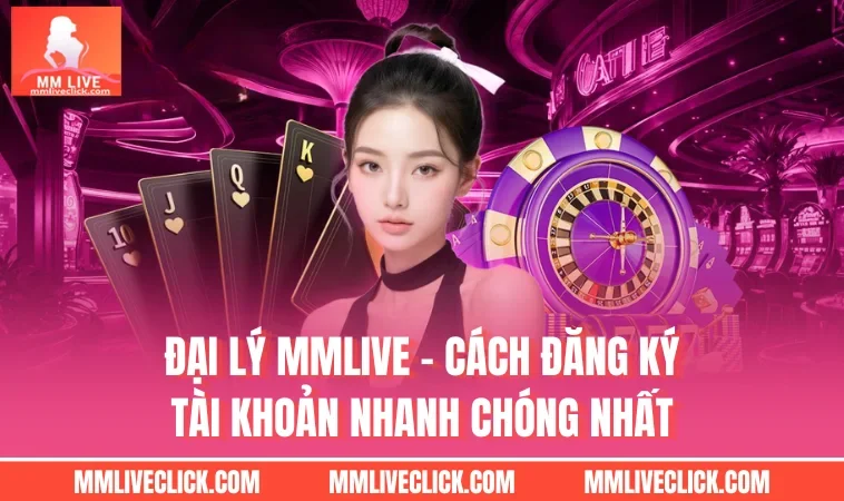 Đại Lý MMLIVE - Cách Đăng Ký Tài Khoản Nhanh Chóng Nhất